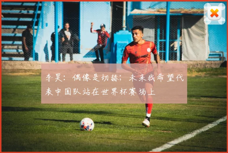 李昊：偶像是切赫；未来我希望代表中国队站在世界杯赛场上