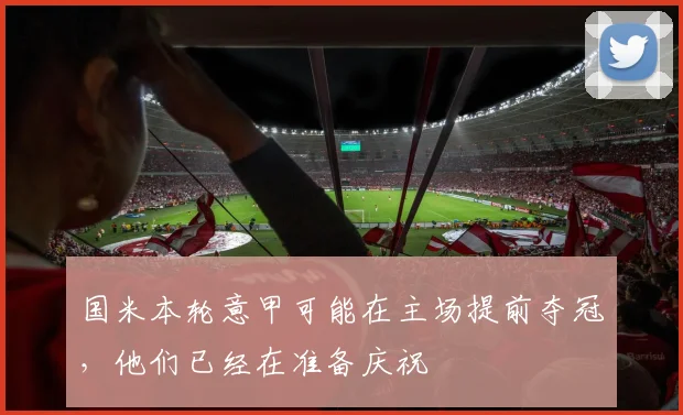 国米本轮意甲可能在主场提前夺冠，他们已经在准备庆祝