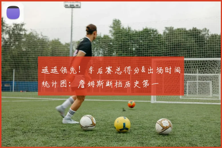 遥遥领先！季后赛总得分&出场时间统计图：詹姆斯断档历史第一