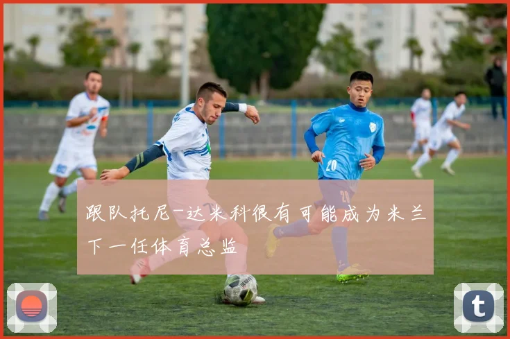 跟队托尼-达米科很有可能成为米兰下一任体育总监