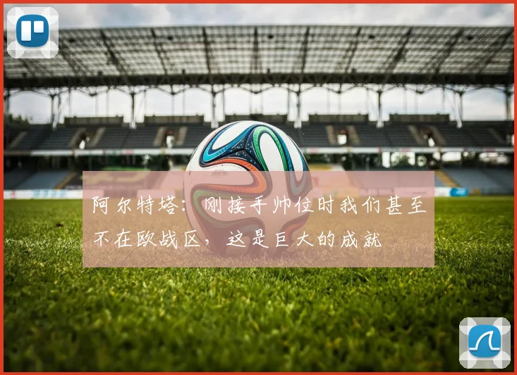 阿尔特塔：刚接手帅位时我们甚至不在欧战区，这是巨大的成就