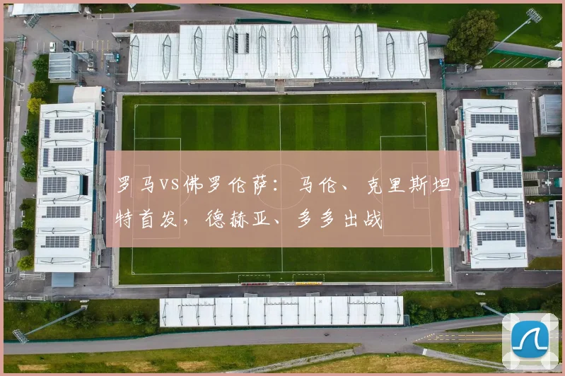 罗马vs佛罗伦萨：马伦、克里斯坦特首发，德赫亚、多多出战