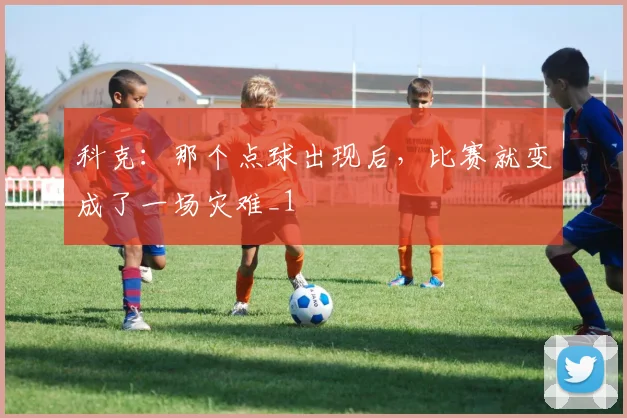 科克：那个点球出现后，比赛就变成了一场灾难_1